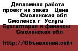 Дипломная работа проект на заказ › Цена ­ 9 900 - Смоленская обл., Смоленск г. Услуги » Бухгалтерия и финансы   . Смоленская обл.
